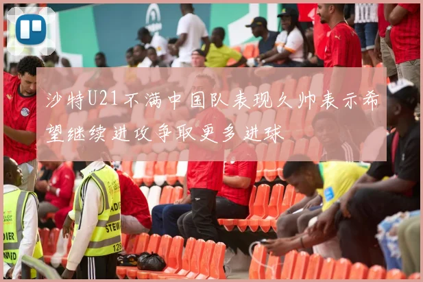 沙特U21不满中国队表现久帅表示希望继续进攻争取更多进球