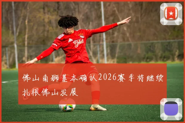佛山南狮基本确认2026赛季将继续扎根佛山发展