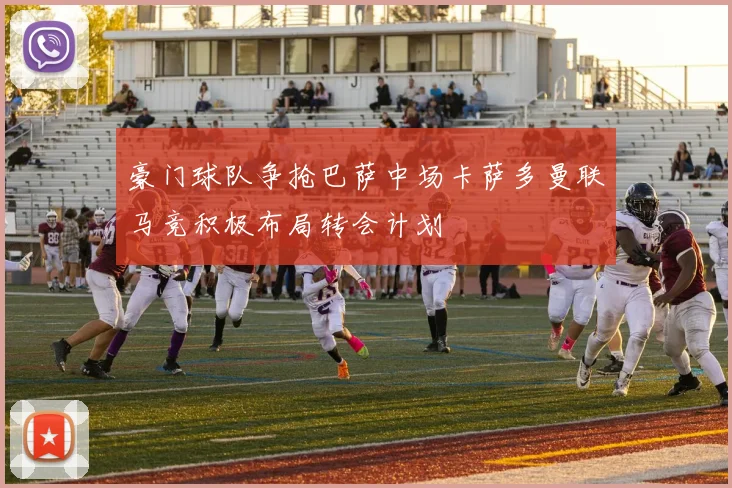 豪门球队争抢巴萨中场卡萨多曼联马竞积极布局转会计划
