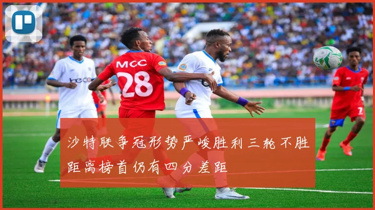 沙特联争冠形势严峻胜利三轮不胜距离榜首仍有四分差距