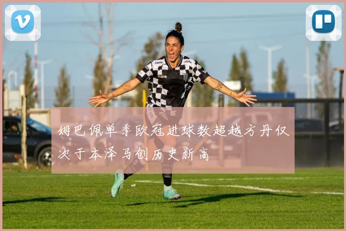 姆巴佩单季欧冠进球数超越方丹仅次于本泽马创历史新高