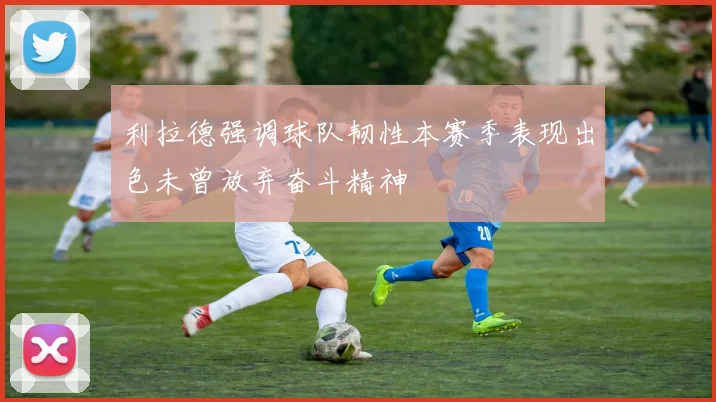 利拉德强调球队韧性本赛季表现出色未曾放弃奋斗精神