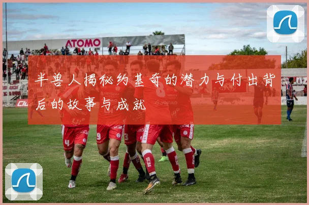 半兽人揭秘约基奇的潜力与付出背后的故事与成就